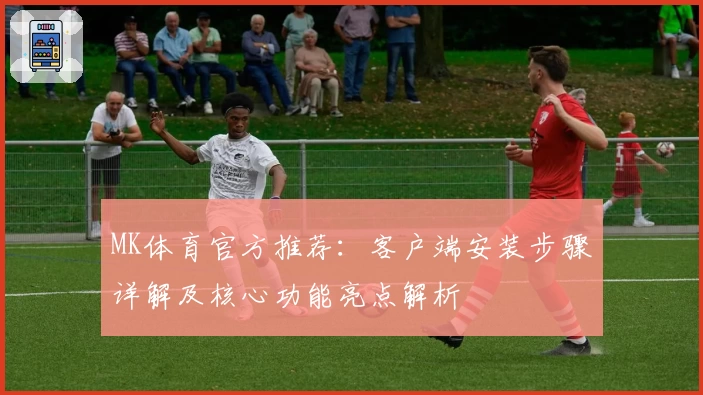 MK体育官方推荐：客户端安装步骤详解及核心功能亮点解析